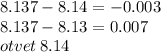 8.137 - 8.14 = - 0.003 \\ 8.137 - 8.13 = 0.007 \\ otvet \: 8.14