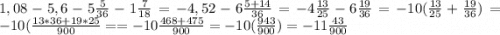 1,08-5,6-5\frac{5}{36}-1\frac{7}{18} = -4,52 -6 \frac{5+14}{36} =-4\frac{13}{25} -6\frac{19}{36} = -10 (\frac{13}{25} +\frac{19}{36}) =-10(\frac{13*36+19*25}{900}= = -10 \frac{468+475}{900} = -10(\frac{943}{900} ) = - 11\frac{43}{900}