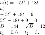 h(t)=-5t^2+18t\\a)\\-5t^2+18t=9\\5t^2-18t+9=0\\D=144\ \ \ \ \sqrt{D}=12\\t_1=0,6\ \ \ \ t_2=3.