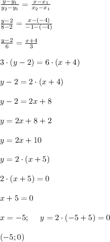 \frac{y-y_1}{y_2-y_1}=\frac{x-x_1}{x_2-x_1} \\ \\ \frac{y-2}{8-2}=\frac{x-(-4)}{-1-(-4)} \\ \\ \frac{y-2}{6}=\frac{x+4}{3} \\\\ 3\cdot (y-2) =6\cdot (x+4) \\ \\ y-2=2\cdot (x+4) \\\\y-2=2x+8 \\ \\ y=2x+8+2\\ \\ y=2x+10 \\ \\ y=2\cdot (x+5) \\ \\ 2\cdot (x+5)=0 \\ \\ x+5=0 \\ \\ x=-5; \ \ \ \ y=2\cdot (-5+5) =0 \\ \\ (-5;0)