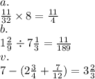 a. \\ \frac{11}{32} \times 8 = \frac{11}{4} \\ b. \\ 1 \frac{2}{9} \div 7 \frac{1}{3} = \frac{11}{189} \\ v. \\ 7 - (2 \frac{3}{4} + \frac{7}{12} ) = 3 \frac{2}{3}