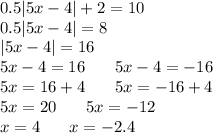 0.5 |5x - 4| + 2 = 10 \\ 0.5 |5x - 4| = 8 \\ |5x - 4| = 16 \\ 5x - 4 = 16 \: \: \: \: \: \: \: \: 5x - 4 = - 16 \\ 5x = 16 + 4\: \: \: \: \: \: \: \: 5x = - 16 + 4 \\ 5x = 20\: \: \: \: \: \: \: \: 5x = - 12 \\ x = 4\: \: \: \: \: \: \: \: x = - 2.4