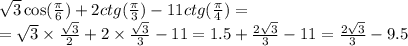 \sqrt{3} \cos( \frac{\pi}{6} ) + 2ctg( \frac{\pi}{3} ) - 11ctg( \frac{\pi}{4} ) = \\ = \sqrt{3} \times \frac{ \sqrt{3} }{2} + 2 \times \frac{ \sqrt{3} }{3} - 11 = 1.5 + \frac{2 \sqrt{3} }{3} - 11 = \frac{2 \sqrt{3} }{3} - 9.5