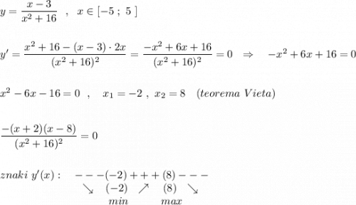 y=\dfrac{x-3}{x^2+16}\ \ ,\ \ x\in [-5\ ;\ 5\ ]\\\\\\y'=\dfrac{x^2+16-(x-3)\cdot 2x}{(x^2+16)^2}=\dfrac{-x^2+6x+16}{(x^2+16)^2}=0\ \ \Rightarrow \ \ \ -x^2+6x+16=0\\\\\\x^2-6x-16=0\ \ ,\ \ \ x_1=-2\ ,\ x_2=8\ \ \ (teorema\ Vieta)\\\\\\\dfrac{-(x+2)(x-8)}{(x^2+16)^2}=0\\\\\\znaki\ y'(x):\ \ \ ---(-2)+++(8)---\\{}\qquad \qquad \qquad \quad \ \searrow \, \ \ (-2)\ \ \nearrow \ \ \ (8)\ \ \searrow \\{}\qquad \qquad \qquad \qquad \qquad min\ \ \ \qquad max