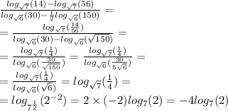 \frac{ log_{ \sqrt{7} }(14) - log_{ \sqrt{7} }(56) }{ log_{ \sqrt{6} }(30) - \frac{1}{2} log_{ \sqrt{6} }(150) } = \\ = \frac{ log_{ \sqrt{7} }( \frac{14}{56} ) }{ log_{ \sqrt{6} }(30) - log_{ \sqrt{6} }( \sqrt{150} ) } = \\ = \frac{ log_{ \sqrt{7} }( \frac{1}{4} ) }{ log_{ \sqrt{6} }( \frac{30}{ \sqrt{150} } ) } = \frac{ log_{ \sqrt{7} }( \frac{1}{4} ) }{ log_{ \sqrt{6} }( \frac{30}{ 5\sqrt{6} } ) } = \\ = \frac{ log_{ \sqrt{7} }( \frac{1}{4} ) }{ log_{ \sqrt{6} }( \sqrt{6} ) } = log_{ \sqrt{7} }( \frac{1}{4} ) = \\ = log_{ {7}^{ \frac{1}{2} } }( {2}^{ - 2} ) = 2 \times ( - 2) log_{7}(2) = - 4 log_{7}(2)