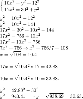 \displaystyle\left \{ {{10x^2 = y^2+12^2} \atop {17x^2 = 30^2+y^2} \right. \\\\y^2 = 10x^2-12^2\\y^2 = 10x^2-144\\17x^2 = 30^2+10x^2-144\\17x^2 = 756+10x^2\\17x^2-10x^2 = 756\\7x^2 = 756 \Rightarrow x^2 = 756/7 = 108\\x = \sqrt{108} = 10.4\\\\17x = \sqrt{10.4^2*17} = 42.88\\\\10x = \sqrt{10.4^2*10} = 32.88.\\\\y^2 = 42.88^2-30^2\\y^2 = 940.41 \Longrightarrow y = \sqrt{938.69} = 30.63.