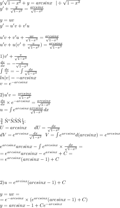 y' \sqrt{1 - {x}^{2} } + y = arcsinx \: \: \: | \div \sqrt{1 - {x}^{2} } \\ y' + \frac{y}{ \sqrt{1 - {x}^{2} } } = \frac{arcsinx}{ \sqrt{1 - {x}^{2} } } \\ \\ y = uv \\ y '= u'v + v'u \\ \\ u'v + v'u + \frac{uv}{ \sqrt{1 - {x}^{2} } } = \frac{arcsinx}{ \sqrt{1 - {x}^{2} } } \\ u'v + u(v' + \frac{v}{ \sqrt{1 - {x}^{2} } } ) = \frac{arcsinx}{ \sqrt{1 - {x}^{2} } } \\ \\ 1)v' + \frac{v}{ \sqrt{1 - {x}^{2} } } \\ \frac{dv}{dx} = - \frac{v}{ \sqrt{1 - {x}^{2} } } \\ \int\limits \frac{dv}{v} = - \int\limits \frac{dx}{ \sqrt{1 - {x}^{2} } } \\ ln |v| = - arcsinx \\ v = {e}^{ - arcsinx} \\ \\ 2)u'v = \frac{arcsinx}{ \sqrt{1 - {x}^{2} } } \\ \frac{du}{dx} \times {e}^{ - arcsinx} = \frac{arcsinx}{ \sqrt{1 - {x}^{2} } } \\ u = \int\limits {e}^{arcsinx} \frac{arcsinx}{ \sqrt{1 - {x}^{2} } } dx \\ \\ \text{По частям:} \\ U= arcsinx \: \: \: \: \: \: \: dU = \frac{dx}{ \sqrt{1 - {x}^{2} } } \\ dV = {e}^{arcsinx} \frac{dx}{ \sqrt{1 - {x}^{2} } } \: \: \: V = \int\limits {e}^{arcsinx} d(arcsinx) = {e}^{arcsinx} \\ \\ {e}^{arcsinx} arcsinx - \int\limits {e}^{arcsinx} \times \frac{dx}{ \sqrt{1 - {x}^{2} } } = \\ = {e}^{arcsinx}arcsinx - {e}^{arsinx} + C = \\ = {e}^{arcsinx} (arcsinx - 1) + C\\ \\ \\ \\2) u = {e}^{arcinx}( arcsinx - 1) + C \\ \\ y = uv = \\ = {e}^{ - arcsinx} \times ( {e}^{arcsinx}( arcsinx - 1) + C) \\ y = arcsinx - 1 + C {e}^{ - arcsinx}