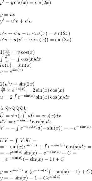 y '- y \cos(x) = \sin(2x) \\ \\ y = uv \\ y' = u'v + v'u \\ \\ u'v + v'u - uv \cos(x) = \sin(2x) \\ u'v + u(v '- v \cos(x)) = \sin(2x) \\ \\ 1) \frac{dv}{dx} = v \cos(x) \\ \int\limits \frac{dv}{v} = \int\limits \cos(x) dx \\ ln(v) = \sin(x) \\ v = {e}^{ \sin(x) } \\ \\ 2)u'v = \sin(2x) \\ \frac{du}{dx} \times {e}^{ \sin(x) } = 2 \sin(x) \cos(x) \\ u = 2 \int\limits {e}^{ - \sin(x) } \sin(x) \cos(x) dx \\ \\ \text{По частям:} \\ U = \sin(x) \: \: \: dU= \cos(x) dx \\ dV = {e}^{ - \sin(x) } \cos(x) dx \: \: \: \\ V= - \int\limits {e}^{ - \sin(x) } d( - \sin(x)) = - {e}^{ - \sin(x) } \\ \\ UV- \int\limits \: VdU = \\ = - \sin( x) e {}^{ \sin(x) } + \int\limits {e}^{ - \sin(x) } \cos(x) dx = \\ = - {e}^{ \sin(x) } \sin(x) - {e}^{ - \sin(x) } + C = \\ = {e}^{ - \sin( x) } ( - \sin(x) - 1) + C \\ \\ y = {e}^{ \sin(x) } \times ( {e}^{ - \sin(x) }( - \sin(x) - 1) + C) \\ y = - \sin(x) - 1 + C {e}^{ \sin(x) }