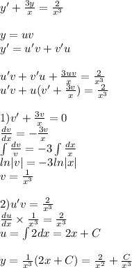 y' + \frac{3y}{ x} = \frac{2}{ {x}^{3} } \\ \\ y = uv \\ y' = u'v + v'u \\ \\ u'v + v'u + \frac{3uv}{x} = \frac{2}{ {x}^{3} } \\ u'v + u( v'+ \frac{3v}{x} ) = \frac{2}{ {x}^{3} } \\ \\ 1)v' + \frac{3v}{x} =0 \\ \frac{dv}{dx} = - \frac{3v}{x} \\ \int\limits \frac{dv}{v} = - 3 \int\limits \frac{dx}{x} \\ ln |v| = - 3ln |x| \\ v = \frac{1}{ {x}^{3} } \\ \\ 2)u'v = \frac{2}{ {x}^{3} } \\ \frac{du}{dx} \times \frac{1}{ {x}^{3} } = \frac{2}{ {x}^{3} } \\ u = \int\limits2dx = 2x + C \\ \\ y = \frac{1}{ {x}^{3} } (2x + C) = \frac{2}{ {x}^{2} } + \frac{C}{ {x}^{3} }