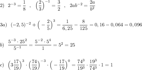 2)\ \ 2^{-3}=\dfrac{1}{8}\ \ ,\ \ \Big(\dfrac{2}{3}\Big)^{-1}=\dfrac{3}{2}\ \ ,\ \ 2ab^{-2}=\dfrac{2a}{b^2}\\\\\\3a)\ \ (-2,5)^{-2}+\Big(-\dfrac{2}{5}\Big)^3=\dfrac{1}{6,25}-\dfrac{8}{125}=0,16-0,064=0,096\\\\\\b)\ \ \dfrac{5^{-3}\cdot 25^2}{5^{-1}}=\dfrac{5^{-2}\cdot 5^4}{1}=5^2=25\\\\\\c)\ \ \Big(3\dfrac{17}{19}\Big)^ 3\cdot \Big(\dfrac{74}{19}\Big)^{-3}\cdot \Big(-\dfrac{17}{19}\Big)^0=\dfrac{74^3}{19^3}\cdot \dfrac{19^3}{74^3}\cdot 1=1