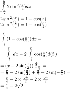 \int\limits^{ \frac{\pi}{2} } _ { - \frac{\pi}{2} }2 \sin {}^{2} ( \frac{x}{4} ) dx \\ \\ 2\sin {}^{2} ( \frac{x}{2} ) = 1 - \cos(x) \\ 2 \sin {}^{2} ( \frac{x}{4} ) = 1 - \cos( \frac{x}{2} ) \\ \\ \int\limits^{ \frac{\pi}{2} } _ { - \frac{\pi}{2} }(1 - \cos( \frac{x}{2} )) dx = \\ = \int\limits^{ \frac{\pi}{2} } _ { - \frac{\pi}{2} } \: dx - 2\int\limits^{ \frac{\pi}{2} } _ { - \frac{\pi}{2} } \cos( \frac{x}{2} )d( \frac{x}{2}) = \\ = (x - 2 \sin( \frac{x}{2} )) |^{ \frac{\pi}{2} } _ { - \frac{\pi}{2} } = \\ = \frac{\pi}{2} - 2 \sin( \frac{\pi}{4} ) + \frac{\pi}{2} + 2 \sin( - \frac{\pi}{4} ) = \\ = \frac{\pi}{4} - 2 \times \frac{ \sqrt{2} }{2} - 2 \times \frac{ \sqrt{2} }{2} = \\ = \frac{\pi}{4} - 2 \sqrt{2}