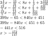 3 \frac{4}{5} x - \frac{13}{21} < 8x + \frac{1}{3} + 3 \frac{101}{105} \\ \frac{19}{5} x - \frac{13}{21} < 8x + \frac{1}{3} + \frac{416}{105} \\ \frac{19}{5} x - \frac{13}{21} < 8x + \frac{451}{105} \\ 399x - 65 < 840x + 451 \\ 399x - 840x < 451 + 65 \\ - 441x < 516 \\ x - \frac{172}{147}