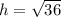 h = \sqrt{36}