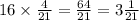 16 \times \frac{4}{21} = \frac{64}{21} = 3 \frac{1}{21}