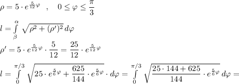 {}\rho =5\cdot e^{\frac{5}{12}\varphi }\ \ ,\ \ \ 0\leq \varphi \leq \dfrac{\pi}{3}\\\\l=\int\limits^{\alpha }_{\beta }\, \sqrt{\rho^2+(\rho ')^2}\, d\varphi \\\\\rho '=5\cdot e^{\frac{5}{12}\varphi }\cdot \dfrac{5}{12}=\dfrac{25}{12}\cdot e^{\frac{5}{12}\varphi }\\\\l=\int\limits^{\pi /3}_0\, \sqrt{25\cdot e^{\frac{5}{6}\varphi }+\dfrac{625}{144}\cdot e^{\frac{5}{6}\varphi } }\cdot d\varphi =\int\limits^{\pi /3}_0\, \sqrt{\dfrac{25\cdot 144+625}{144}\cdot e^{\frac{5}{6}\varphi }}\, d\varphi =