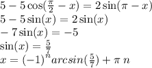 5 - 5 \cos( \frac{\pi}{2} - x ) = 2 \sin(\pi - x) \\ 5 - 5\sin(x) = 2 \sin(x) \\ - 7 \sin(x) = - 5 \\ \sin(x) = \frac{5}{7} \\ x = {( - 1)}^{n} arcsin( \frac{5}{7}) + \pi \: n