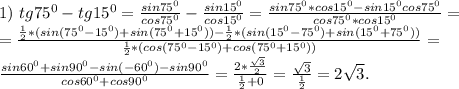 1)\ tg75^0-tg15^0=\frac{sin75^0}{cos75^0} -\frac{sin15^0}{cos15^0}=\frac{sin75^0*cos15^0-sin15^0cos75^0}{cos75^0*cos15^0} =\\=\frac{\frac{1}{2}*(sin(75^0-15^0)+sin(75^0+15^0))-\frac{1}{2}*(sin( 15^0-75^0)+sin(15^0+75^0) )}{\frac{1}{2}*(cos(75^0-15^0)+cos(75^0+15^0)) } =\\\frac{sin60^0+sin90^0-sin(-60^0)-sin90^0}{cos60^0+cos90^0} =\frac{2*\frac{\sqrt{3} }{2} }{\frac{1}{2} +0}=\frac{\sqrt{3} }{\frac{1}{2} }= 2\sqrt{3}.