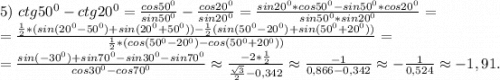 5)\ ctg50^0-ctg20^0=\frac{cos50^0}{sin50^0} -\frac{cos20^0}{sin20^0}=\frac{sin20^0*cos50^0-sin50^0*cos20^0}{sin50^0*sin20^0} =\\=\frac{\frac{1}{2}*(sin(20^0-50^0)+sin(20^0+50^0))-\frac{1}{2} (sin(50^0-20^0)+sin(50^0+20^0)) }{\frac{1}{2}*(cos(50^0-20^0)-cos(50^0+20^0)) } =\\=\frac{sin(-30^0)+sin70^0-sin30^0-sin70^0}{cos30^0-cos70^0} \approx\frac{-2*\frac{1}{2} }{\frac{\sqrt{3} }{2}-0,342 } \approx\frac{-1}{0,866-0,342}\approx-\frac{1}{0,524} \approx-1,91.