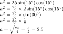 {a}^{2} = 25 \sin(15^{\circ} ) \cos(15^{\circ} ) \\ {a}^{2} = \frac{25}{2} \times 2 \sin(15^{\circ} ) \cos(15^{\circ} ) \\ {a}^{2} = \frac{25}{2} \times \sin(30^{\circ} ) \\ {a}^{2} = \frac{25}{2} \times \frac{1}{2} \\ a = \sqrt{ \frac{25}{4} } = \frac{5}{2} = 2.5