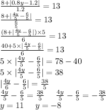 \frac{8 + |0.8y - 1.2| }{1.2} = 13 \\ \frac{8 + | \frac{4y}{5}- \frac{6}{5} | }{ \frac{6}{5} } = 13 \\ \frac{(8 + | \frac{4y}{5} - \frac{6}{5} |) \times 5 }{6} = 13 \\ \frac{40 + 5 \times | \frac{4y}{5} - \frac{6}{5} | }{6} = 13 \\ 5 \times | \frac{4y}{5} - \frac{6}{5} | = 78 - 40 \\ 5 \times | \frac{4y}{5} - \frac{6}{5} | = 38 \\ | \frac{4y}{6} - \frac{6}{5} | = \frac{38}{5} \\ \frac{4y}{5 } - \frac{6}{5} = \frac{38}{5} \: \: \: \: \: \: \frac{4y}{5} - \frac{6}{5} = - \frac{38}{5} \\ y = 11 \: \: \: \: \: \: y = - 8 \\