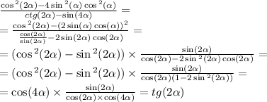 \frac{ \cos {}^{2} ( 2\alpha ) - 4 \sin {}^{2} ( \alpha ) \cos {}^{2} ( \alpha ) }{ctg (2\alpha ) - \sin( 4\alpha ) } = \\ = \frac{ \cos {}^{2} ( 2\alpha ) - (2 \sin( \alpha ) \cos( \alpha )) {}^{2} }{ \frac{ \cos(2 \alpha ) }{ \sin( 2\alpha ) } - 2 \sin( 2\alpha ) \cos(2 \alpha ) } = \\ = ( \cos {}^{2} (2 \alpha ) - \sin {}^{2} ( 2\alpha ) ) \times \frac{ \sin(2 \alpha ) }{ \cos( 2\alpha ) - 2 \sin {}^{2} ( 2\alpha ) \cos( 2\alpha ) } = \\ = ( \cos {}^{2} (2 \alpha ) - \sin {}^{2} ( 2\alpha )) \times \frac{ \sin(2 \alpha ) }{ \cos(2 \alpha ) (1 - 2 \sin {}^{2} (2 \alpha )) } = \\ = \cos( 4\alpha ) \times \frac{ \sin( 2\alpha ) }{ \cos( 2\alpha ) \times \cos( 4\alpha ) } = tg(2 \alpha )