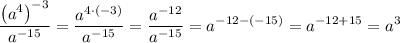 \displaystyle \frac{{{{\left( {{a^4}} \right)}^{-3}}}}{{{a^{-15}}}}=\frac{{{a^{4 \cdot (-3)}}}}{{{a^{-15}}}}= \frac{{{a^{-12}}}}{{{a^{-15}}}}={a^{-12-(-15)}}={a^{-12+15}}={a^3}