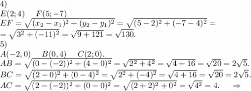 4)\\E(2;4)\ \ \ \ F(5;-7)\\EF=\sqrt{(x_2-x_1)^2+(y_2-y_1)^2}=\sqrt{(5-2)^2+(-7-4)&^2}=\\=\sqrt{3^2+(-11)^2}=\sqrt{9+121} =\sqrt{130}. \\5)\\A(-2,0)\ \ \ \ B(0,4)\ \ \ \ C(2;0).\\AB=\sqrt{(0-(-2))^2+(4-0)^2}=\sqrt{2^2+4^2}=\sqrt{4+16} =\sqrt{20}=2\sqrt{5}.\\BC=\sqrt{(2-0)^2+(0-4)^2}=\sqrt{2^2+(-4)^2}=\sqrt{4+16}=\sqrt{20}=2\sqrt{5}.\\AC=\sqrt{(2-(-2))^2+(0-0)^2}=\sqrt{(2+2)^2+0^2}=\sqrt{4^2}=4.\ \ \ \ \Rightarrow\\