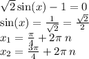 \sqrt{2} \sin(x) - 1 = 0 \\ \sin(x) = \frac{1}{ \sqrt{2} } = \frac{ \sqrt{2} }{2} \\ x_1 = \frac{\pi}{4} + 2 \pi \: n \\ x_2 = \frac{3\pi}{4} + 2 \pi \: n