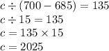 c \div (700 - 685) = 135 \\ c \div 15 = 135 \\ c = 135 \times 15 \\ c = 2025