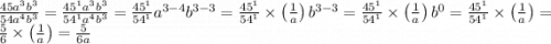 \frac{ 45a ^ { 3 } b ^ { 3 } }{ 54a ^ { 4 } b ^ { 3 } } = \frac{45^{1}a^{3}b^{3}}{54^{1}a^{4}b^{3}} = \frac{45^{1}}{54^{1}}a^{3-4}b^{3-3} = \frac{45^{1}}{54^{1}}\times \left(\frac{1}{a}\right)b^{3-3} = \frac{45^{1}}{54^{1}}\times \left(\frac{1}{a}\right)b^{0} = \frac{45^{1}}{54^{1}}\times \left(\frac{1}{a}\right) = \frac{5}{6}\times \left(\frac{1}{a}\right) = \frac{5}{6a}