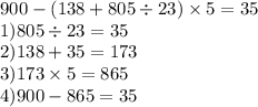 900 - (138 + 805 \div 23) \times 5 = 35 \\ 1)805 \div 23 = 35 \\ 2)138 + 35 = 173 \\ 3)173 \times 5 = 865 \\ 4)900 - 865 = 35