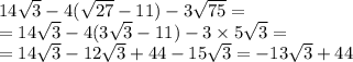 14 \sqrt{3} - 4( \sqrt{27} - 11) - 3 \sqrt{75} = \\ = 14 \sqrt{3} - 4(3 \sqrt{3} - 11) - 3 \times 5 \sqrt{3} = \\ = 14 \sqrt{3} - 12 \sqrt{3} + 4 4- 15 \sqrt{3} = - 13 \sqrt{3} + 44