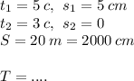 t_1= 5\:c,\: \: s_1=5\: cm\\t_2=3\:c, \: \: s_2=0 \\ S=20 \: m = 2000 \: cm \\ \\T = ....