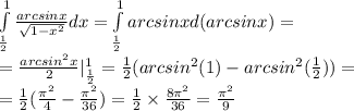 \int\limits^{ 1 } _ { \frac{1}{2} } \frac{arcsinx}{ \sqrt{1 - {x}^{2} } } dx = \int\limits^{ 1 } _ { \frac{1}{2} } arcsinxd(arcsinx) = \\ = \frac{ {arcsin}^{2}x }{2} | ^{ 1 } _ { \frac{1}{2} } = \frac{1}{2} (arcsin {}^{2} (1) - arcsin {}^{2} ( \frac{1}{2} )) = \\ = \frac{1}{2} ( \frac{ {\pi}^{2} }{4} - \frac{ {\pi}^{2} }{36} ) = \frac{1}{2} \times \frac{8\pi {}^{2} }{36} = \frac{ {\pi}^{2} }{9}