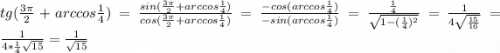 tg(\frac{3\pi }{2}+arccos\frac{1}{4} )=\frac{sin(\frac{3\pi }{2}+arccos\frac{1}{4} )}{cos(\frac{3\pi }{2}+arccos\frac{1}{4} )}=\frac{-cos(arccos\frac{1}{4})}{-sin(arccos\frac{1}{4})} =\frac{\frac{1}{4}}{\sqrt{1-(\frac{1}{4} )^{2} } } =\frac{1}{4\sqrt{\frac{15}{16} } } =\frac{1}{4*\frac{1}{4}\sqrt{15} } =\frac{1}{\sqrt{15} }