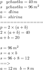 p \: \: \: \: ychastka= 40 \: m \\s \: \: \: \: ychastka = 96 \: m {}^{2} \\ a - \: dlina \\ b - \: shirina\\ = = = = = = = = = = = = = \\ p = 2 \times (a + b) \\ 2 \times (a + b) = 40 \\ a + b = 20 \\ \\ s = 96 \: m {}^{2} \\ s = a \times b\\ s = 96 \div 8 = 12 \\ = = \\ a = 12 \: m \: \: \: b = 8 \: m\\