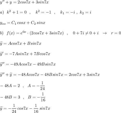 y''+y=2cos7x+3sin7x\\\\a)\ \ k^2+1=0\ \ ,\ \ \ k^2=-1\ \ ,\ \ \ k_1=-i\ ,\ k_2=i\\\\y_{oo}=C_1\, cosx+C_2\, sinx\\\\b)\ \ f(x)=e^{0x}\cdot (2cos7x+3sin7x)\ \ ,\ \ \ 0+7i\ne 0+i\ \ \to \ \ r=0\\\\\widetilde {y}=Acos7x+Bsin7x\\\\\widetilde {y}'=-7Asin7x+7Bcos7x\\\\\widetilde {y}''=-49Acos7x-49Bsin7x\\\\\widetilde {y}''+\widetilde {y}=-48Acos7x-48Bsin7x=2cos7x+3sin7x\\\\-48A=2\ \ ,\ \ A=-\dfrac{1}{24}\\\\-48B=3\ \ ,\ \ B=-\dfrac{1}{16}\\\\\widetilde {y}=-\dfrac{1}{24}\, cos7x-\dfrac{1}{16}\, sin7x