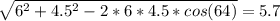 \sqrt{6^2 + 4.5^2 - 2 * 6 * 4.5 * cos(64)} = 5.7