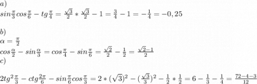 a)\\sin\frac{\pi }{3}cos\frac{\pi }{6}-tg\frac{\pi }{4} =\frac{\sqrt{3} }{2}*\frac{\sqrt{3} }{2} -1=\frac{3}{4}-1=-\frac{1}{4} =-0,25\\\\b)\\\alpha = \frac{\pi }{2}\\cos\frac{\alpha }{2}-sin\frac{\alpha }{3}=cos\frac{\pi }{4}-sin\frac{\pi }{6}=\frac{\sqrt{2} }{2}-\frac{1}{2}=\frac{\sqrt{2}-1 }{2}\\c)\\\\2tg^2\frac{\pi }{3}-ctg\frac{2\pi }{6}-sin\frac{\pi }{6}cos\frac{\pi }{3}=2*(\sqrt{3})^2-(\frac{\sqrt{3} }{3})^2-\frac{1}{2}*\frac{1}{2}=6-\frac{1}{3}-\frac{1}{4}=\frac{72-4-3}{12}