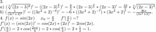 3.\\a)\ (\sqrt[5]{(2x-3)^8} )'=((2x-3)^\frac{8}{5} })'=\frac{8}{5}*(2x-3)^{\frac{3}{5}}*(2x-3)'=\frac{16}{5} * \sqrt[5]{(2x-3)^3} .\\b)\ (\frac{1}{(3x^2+2)^6})'=((3x^2+2)^{-6})'=-6*((3x^2+2)^{-7})*(3x^2+2)'=-\frac{36x}{(3x^2+2)^7} .\\4.\ f(x)=sin(2x)\ \ \ \ x_0=\frac{\pi }{6} \ \ \ \ f'(\frac{\pi }{6})=?\\f'(x)=(sin(2x))'=cos(2x)*(2x)'= 2cos(2x).\\f'(\frac{\pi }{6} )=2*cos(\frac{2*\pi }{6})=2*cos(\frac{\pi }{3})=2*\frac{1}{2}=1.\\