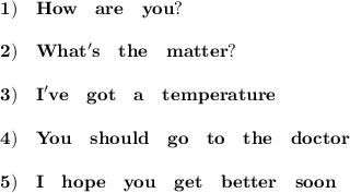 \displaystyle\bf 1)\quad How \quad are \quad you? \\\\\ 2) \quad What's \quad the \quad matter? \\\\3) \quad I've \quad got \quad a \quad temperature\\\\4)\quad You \quad should \quad go \quad to \quad the \quad doctor\\\\5)\quad I \quad hope \quad you \quad get \quad better \quad soon