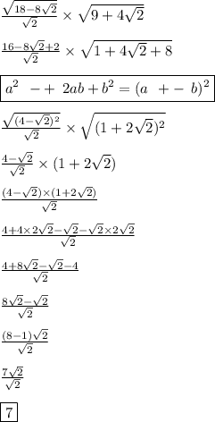 \frac{ \sqrt{18 - 8 \sqrt{2} } }{ \sqrt{2} } \times \sqrt{9 + 4 \sqrt{2} } \\ \\ \frac{16 - 8 \sqrt{2} + 2 }{ \sqrt{2} } \times \sqrt{1 + 4 \sqrt{2} + 8} \\\\ \boxed{a {}^{2} \: \: - + \: \: 2ab + b {}^{2} = (a \: \: + - \: \: b) {}^{2} } \\ \\ \frac{ \sqrt{(4 - \sqrt{2}) {}^{2} } }{ \sqrt{2} } \times \sqrt{(1 + 2 \sqrt{2} ) {}^{2} } \\ \\ \frac{4 - \sqrt{2} }{ \sqrt{2} } \times (1 + 2 \sqrt{2} {} ) \\ \\ \frac{(4 - \sqrt{2} ) \times (1 + 2 \sqrt{2}) }{ \sqrt{2} } \\ \\ \frac{4 + 4 \times 2 \sqrt{2} - \sqrt{2} - \sqrt{2} \times 2 \sqrt{2} }{ \sqrt{2} } \\ \\ \frac{4 + 8 \sqrt{2} - \sqrt{2} - 4 }{ \sqrt{2} } \\ \\ \frac{8 \sqrt{2} - \sqrt{2} }{ \sqrt{2} } \\ \\ \frac{(8 - 1) \sqrt{2} }{ \sqrt{2} } \\ \\ \frac{7 \sqrt{2} }{ \sqrt{2} } \\ \\ \boxed{7}