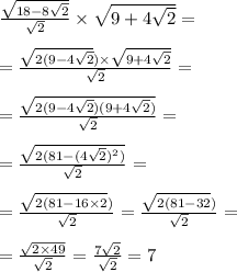 \\ \frac{ \sqrt{18 - 8 \sqrt{2} } }{ \sqrt{2} } \times \sqrt{9 + 4 \sqrt{2} } = \\ \\ = \frac{ \sqrt{2(9 - 4 \sqrt{2} } ) \times \sqrt{9 + 4 \sqrt{2} } }{ \sqrt{2} } = \\ \\ = \frac{ \sqrt{2(9 - 4 \sqrt{2})(9 + 4 \sqrt{2}) } }{ \sqrt{2} } = \\ \\ = \frac{ \sqrt{2(81 - (4 \sqrt{2}) {}^{2}) } }{ \sqrt{2} } = \\ \\ = \frac{ \sqrt{2(81 - 16 \times 2}) }{ \sqrt{2} } = \frac{ \sqrt{2(81 - 32}) }{ \sqrt{2} } = \\ \\ = \frac{ \sqrt{2 \times 49} }{ \sqrt{2} } = \frac{7 \sqrt{2} }{ \sqrt{2} } = 7