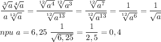 \dfrac{\sqrt[3]{a} \sqrt[4]{a} }{a\sqrt[12]{a} } =\dfrac{\sqrt[12]{a^4} \sqrt[12]{a^3} }{\sqrt[12]{a^{13}} } =\dfrac{\sqrt[12]{a^7} }{\sqrt[12]{a^{13}} } =\dfrac{1}{\sqrt[12]{a^{6}} } =\dfrac{1}{\sqrt{a} } \\ \\ npu\ a=6,25\ \dfrac{1}{\sqrt{6,25} } =\dfrac{1}{2,5} =0,4