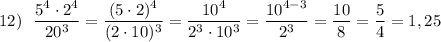 12)\ \ \dfrac{5^4\cdot 2^4}{20^3}=\dfrac{(5\cdot 2)^4}{(2\cdot 10)^3}=\dfrac{10^4}{2^3\cdot 10^3}=\dfrac{10^{4-3}}{2^3}=\dfrac{10}{8}=\dfrac{5}{4}=1,25