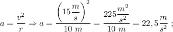 a=\dfrac{v^{2}}{r} \Rightarrow a=\dfrac{\bigg (15\dfrac{m}{s} \bigg )^{2}}{10 \ m}=\dfrac{225\dfrac{m^{2}}{s^{2}}}{10 \ m}=22,5\dfrac{m}{s^{2}} \ ;