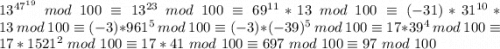 13^{47^{19}} \ mod \ 100 \equiv 13^{23} \ mod \ 100 \equiv 69 ^{11} * 13 \ mod \ 100 \equiv (-31) * 31^{10} * 13 \ mod \ 100 \equiv (-3) * 961^5 \ mod \ 100 \equiv (-3) * (-39)^5 \ mod \ 100 \equiv 17 * 39 ^ 4 \ mod \ 100 \equiv 17 * 1521^2 \ mod \ 100 \equiv 17 * 41 \ mod \ 100 \equiv 697 \ mod \ 100 \equiv 97 \ mod \ 100