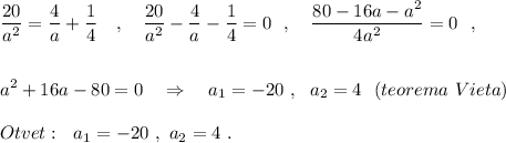 \displaystyle \frac{20}{a^2}=\frac{4}{a}+\frac{1}{4}\ \ \ ,\ \ \ \frac{20}{a^2}-\frac{4}{a}-\frac{1}{4}=0\ \ ,\ \ \ \frac{80-16a-a^2}{4a^2}=0\ \ ,\\\\\\a^2+16a-80=0\ \ \ \Rightarrow \ \ \ a_1=-20\ ,\ \ a_2=4\ \ (teorema\ Vieta)\\\\Otvet:\ \ a_1=-20\ ,\ a_2=4\ .