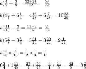 a)\frac{4}{9}+\frac{3}{8}=\frac{32+27}{72} =\frac{59}{72} \\\\b)4\frac{4}{7}+6\frac{1}{4} =4\frac{16}{28} +6\frac{7}{28} =10\frac{23}{28}\\\\a)\frac{11}{15} -\frac{3}{5} =\frac{11-9}{15} =\frac{2}{15} \\\\b)5\frac{7}{8} -3\frac{5}{6} =5\frac{21}{24} -3\frac{20}{24}=2\frac{1}{24} \\\\a)\frac{5}{8} *\frac{4}{15} =\frac{1}{2} *\frac{1}{3} =\frac{1}{6} \\\\6\frac{3}{4} *1\frac{11}{45} =\frac{27}{4} *\frac{56}{45} =\frac{3}{1} *\frac{14}{5} =\frac{42}{5}=8\frac{2}{5} \\\\