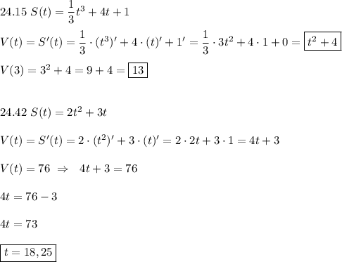 24.15 \ S(t)=\dfrac{1}{3}t^{3}+4t+1\\\\V(t)=S'(t)=\dfrac{1}{3}\cdot(t^{3})'+4\cdot(t)'+1'=\dfrac{1}{3}\cdot3t^{2} +4\cdot 1+0=\boxed{t^{2} +4} \\\\V(3)=3^{2} +4=9+4=\boxed{13}\\\\\\24.42 \ S(t)=2t^{2}+3t\\\\V(t)=S'(t)=2\cdot(t^{2})'+3\cdot(t)'=2\cdot2t+3\cdot 1=4t+3\\\\V(t)=76 \ \Rightarrow \ \ 4t+3=76\\\\4t=76-3\\\\4t=73\\\\\boxed{t=18,25}